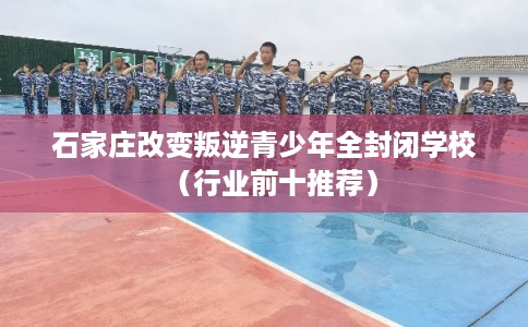 石家庄改变叛逆青少年全封闭学校（行业前十推荐）