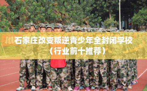 石家庄改变叛逆青少年全封闭学校（行业前十推荐）