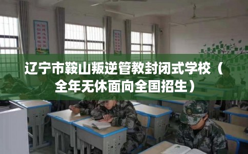 辽宁市鞍山叛逆管教封闭式学校（全年无休面向全国招生）