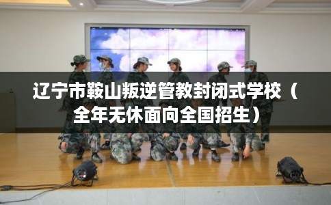 辽宁市鞍山叛逆管教封闭式学校（全年无休面向全国招生）