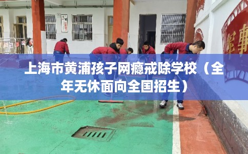 上海市黄浦孩子网瘾戒除学校（全年无休面向全国招生）