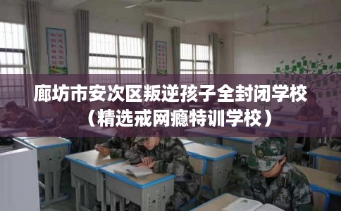 廊坊市安次区叛逆孩子全封闭学校（精选戒网瘾特训学校）