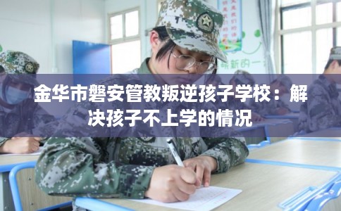 金华市磐安管教叛逆孩子学校：解决孩子不上学的情况