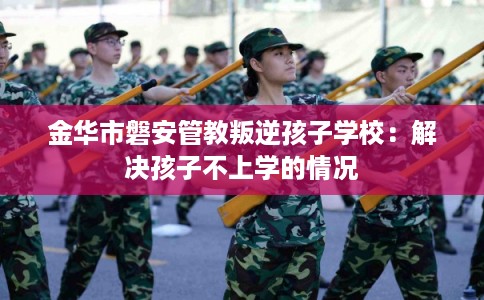 金华市磐安管教叛逆孩子学校：解决孩子不上学的情况
