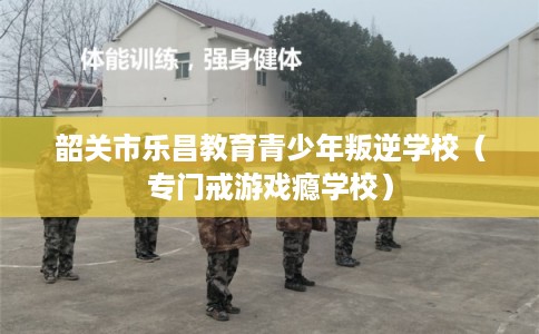 韶关市乐昌教育青少年叛逆学校（专门戒游戏瘾学校）