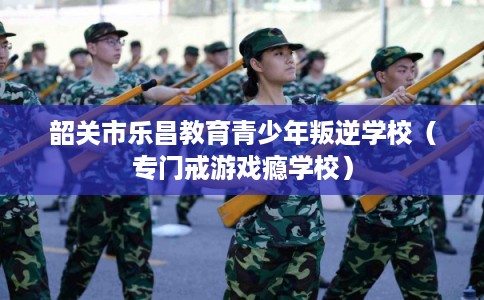 韶关市乐昌教育青少年叛逆学校（专门戒游戏瘾学校）