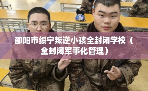 邵阳市绥宁叛逆小孩全封闭学校（全封闭军事化管理）