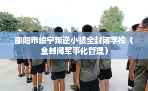 邵阳市绥宁叛逆小孩全封闭学校（全封闭军事化管理）