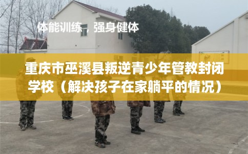 重庆市巫溪县叛逆青少年管教封闭学校（解决孩子在家躺平的情况）