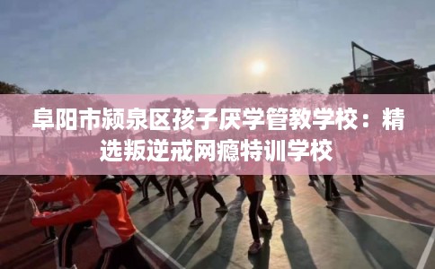 阜阳市颍泉区孩子厌学管教学校：精选叛逆戒网瘾特训学校