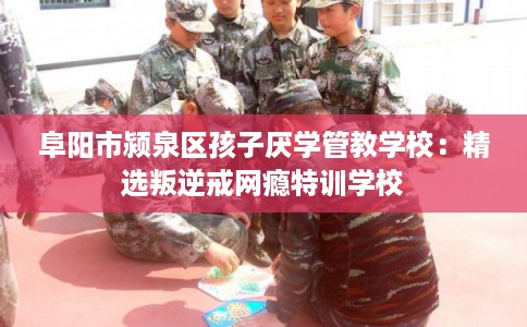 阜阳市颍泉区孩子厌学管教学校：精选叛逆戒网瘾特训学校