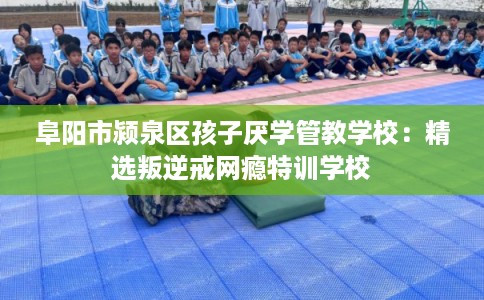 阜阳市颍泉区孩子厌学管教学校：精选叛逆戒网瘾特训学校