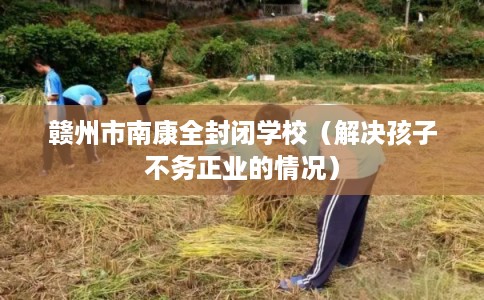 赣州市南康全封闭学校（解决孩子不务正业的情况）