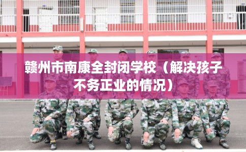 赣州市南康全封闭学校（解决孩子不务正业的情况）