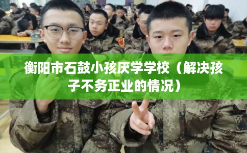 衡阳市石鼓小孩厌学学校（解决孩子不务正业的情况）