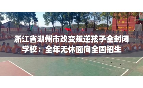 浙江省湖州市改变叛逆孩子全封闭学校：全年无休面向全国招生