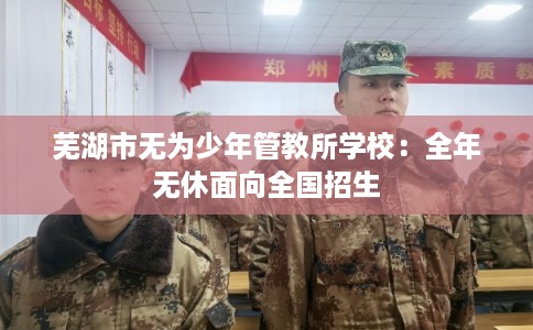 芜湖市无为少年管教所学校：全年无休面向全国招生