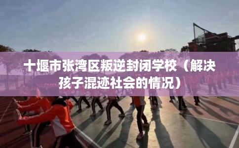 十堰市张湾区叛逆封闭学校（解决孩子混迹社会的情况）