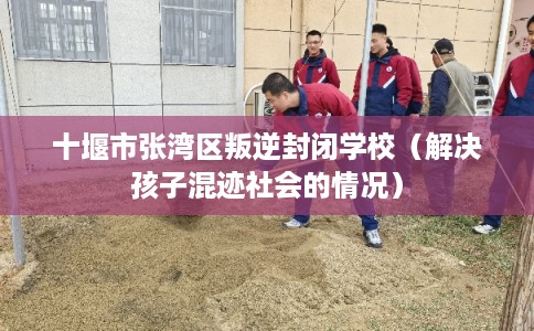 十堰市张湾区叛逆封闭学校（解决孩子混迹社会的情况）