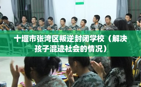 十堰市张湾区叛逆封闭学校（解决孩子混迹社会的情况）
