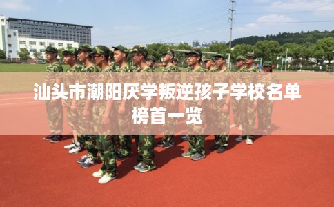汕头市潮阳厌学叛逆孩子学校名单榜首一览