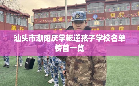 汕头市潮阳厌学叛逆孩子学校名单榜首一览