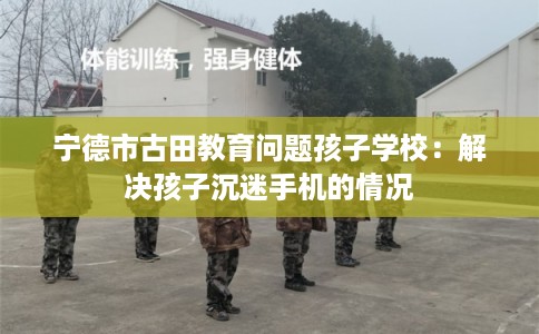 宁德市古田教育问题孩子学校：解决孩子沉迷手机的情况