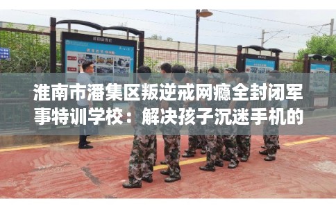 淮南市潘集区叛逆戒网瘾全封闭军事特训学校：解决孩子沉迷手机的情况
