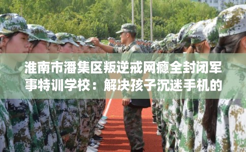 淮南市潘集区叛逆戒网瘾全封闭军事特训学校：解决孩子沉迷手机的情况