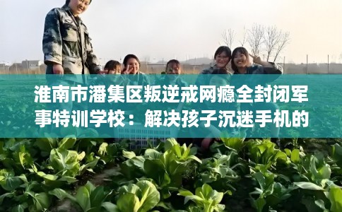 淮南市潘集区叛逆戒网瘾全封闭军事特训学校：解决孩子沉迷手机的情况