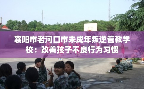 襄阳市老河口市未成年叛逆管教学校：改善孩子不良行为习惯