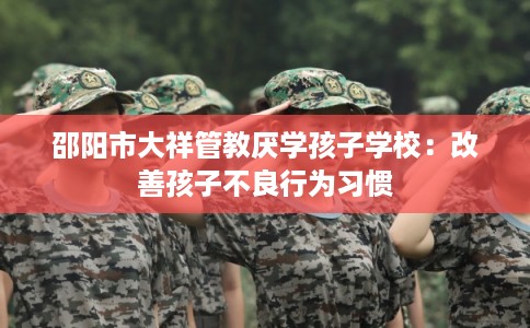 邵阳市大祥管教厌学孩子学校：改善孩子不良行为习惯