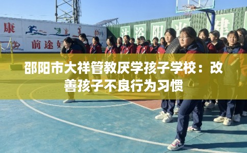 邵阳市大祥管教厌学孩子学校：改善孩子不良行为习惯