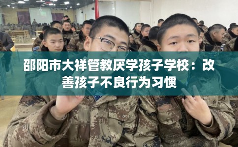 邵阳市大祥管教厌学孩子学校：改善孩子不良行为习惯