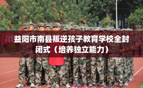 益阳市南县叛逆孩子教育学校全封闭式（培养独立能力）