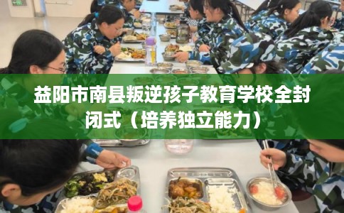 益阳市南县叛逆孩子教育学校全封闭式（培养独立能力）