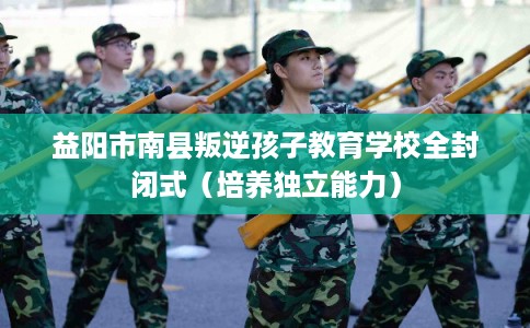 益阳市南县叛逆孩子教育学校全封闭式（培养独立能力）
