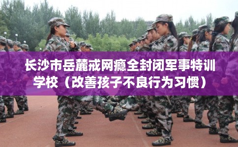 长沙市岳麓戒网瘾全封闭军事特训学校（改善孩子不良行为习惯）