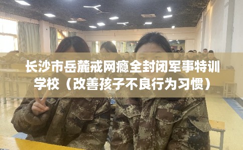 长沙市岳麓戒网瘾全封闭军事特训学校（改善孩子不良行为习惯）