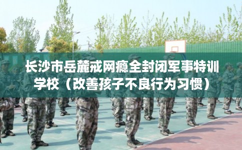长沙市岳麓戒网瘾全封闭军事特训学校（改善孩子不良行为习惯）