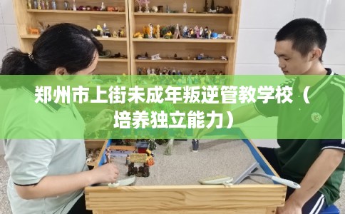 郑州市上街未成年叛逆管教学校（培养独立能力）