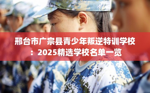 邢台市广宗县青少年叛逆特训学校：2025精选学校名单一览