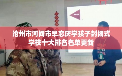 沧州市河间市早恋厌学孩子封闭式学校十大排名名单更新