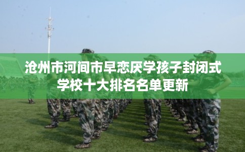 沧州市河间市早恋厌学孩子封闭式学校十大排名名单更新