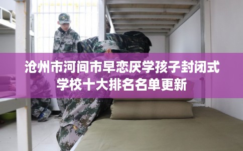 沧州市河间市早恋厌学孩子封闭式学校十大排名名单更新
