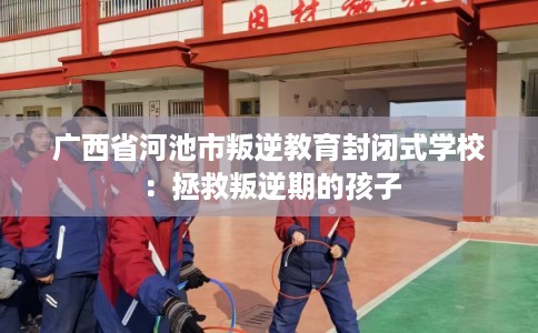 广西省河池市叛逆教育封闭式学校：拯救叛逆期的孩子