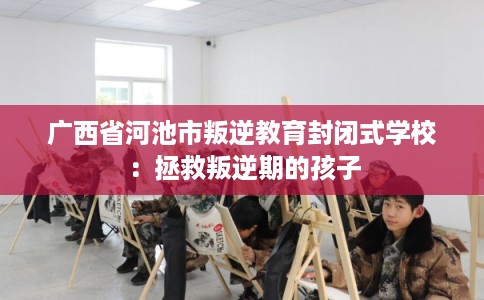 广西省河池市叛逆教育封闭式学校：拯救叛逆期的孩子