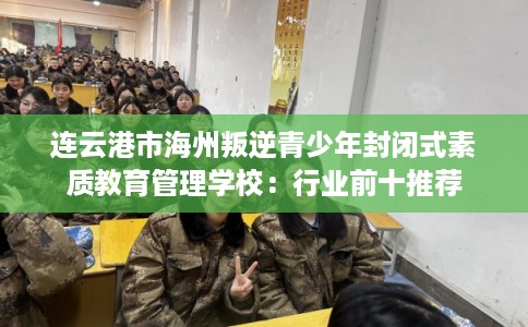 连云港市海州叛逆青少年封闭式素质教育管理学校：行业前十推荐
