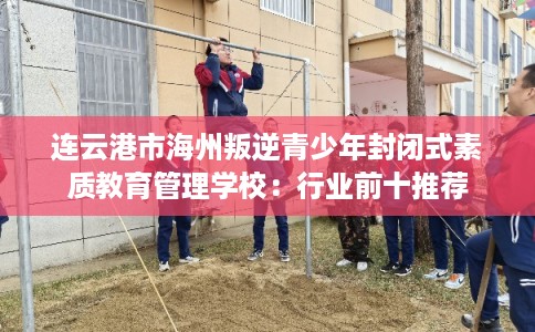 连云港市海州叛逆青少年封闭式素质教育管理学校：行业前十推荐