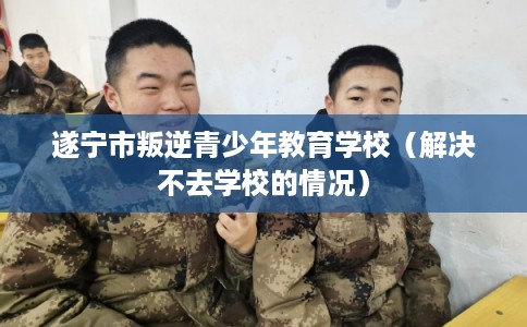 遂宁市叛逆青少年教育学校（解决不去学校的情况）